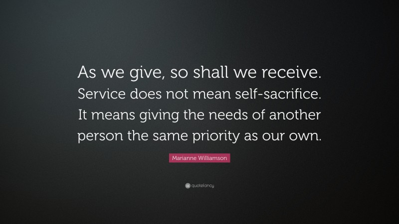 Marianne Williamson Quote: “As we give, so shall we receive. Service does not mean self-sacrifice. It means giving the needs of another person the same priority as our own.”