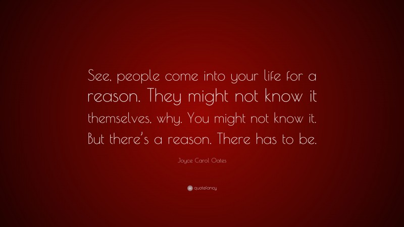 Joyce Carol Oates Quote: “See, people come into your life for a reason. They might not know it themselves, why. You might not know it. But there’s a reason. There has to be.”