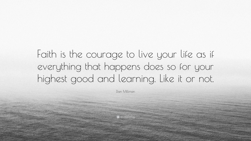 Dan Millman Quote: “Faith is the courage to live your life as if everything that happens does so for your highest good and learning. Like it or not.”