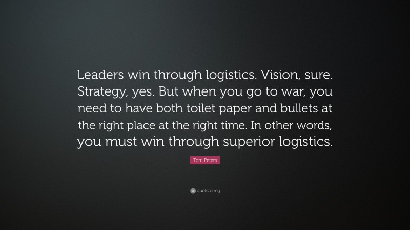 Tom Peters Quote: “Leaders win through logistics. Vision, sure. Strategy, yes. But when you go to war, you need to have both toilet paper and bullets at the right place at the right time. In other words, you must win through superior logistics.”