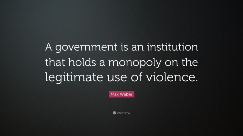 Max Weber Quote: “A government is an institution that holds a monopoly on the legitimate use of violence.”