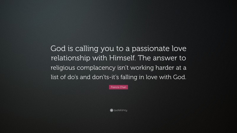 Francis Chan Quote: “God is calling you to a passionate love relationship with Himself. The answer to religious complacency isn’t working harder at a list of do’s and don’ts-it’s falling in love with God.”