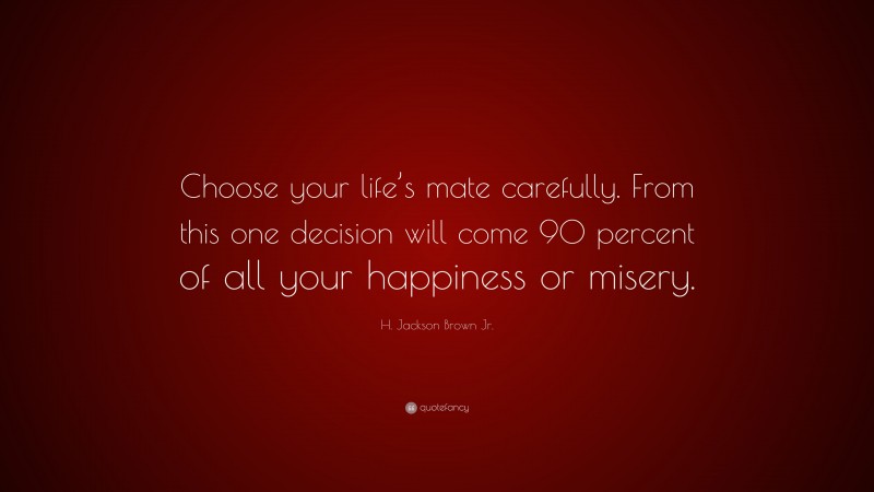 H. Jackson Brown Jr. Quote: “Choose your life’s mate carefully. From this one decision will come 90 percent of all your happiness or misery.”