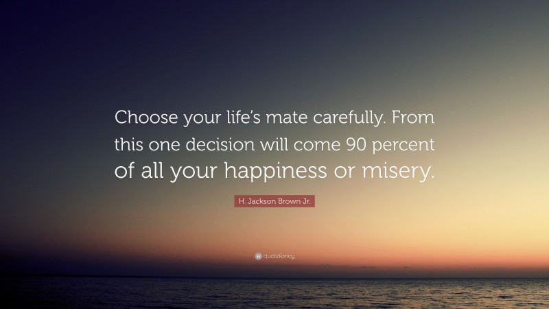 H. Jackson Brown Jr. Quote: “Choose your life’s mate carefully. From this one decision will come 90 percent of all your happiness or misery.”