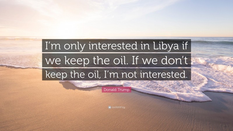 Donald Trump Quote: “I’m only interested in Libya if we keep the oil. If we don’t keep the oil, I’m not interested.”