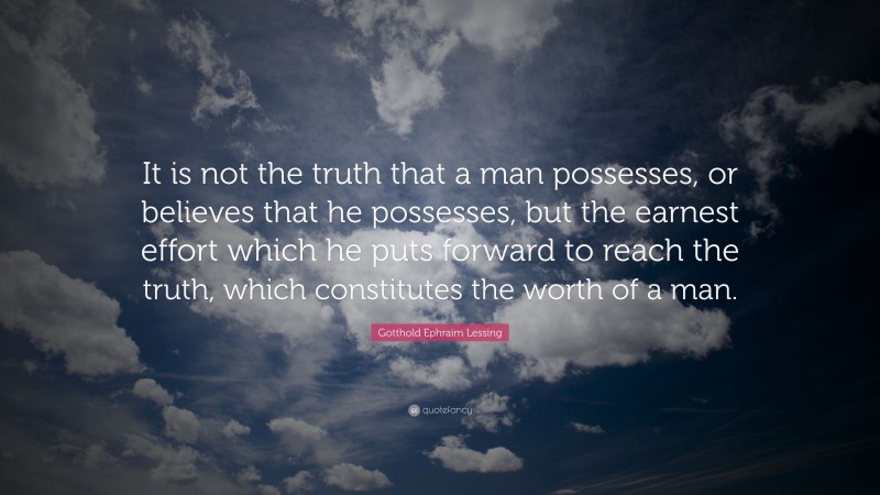 Gotthold Ephraim Lessing Quote: “It is not the truth that a man possesses, or believes that he possesses, but the earnest effort which he puts forward to reach the truth, which constitutes the worth of a man.”