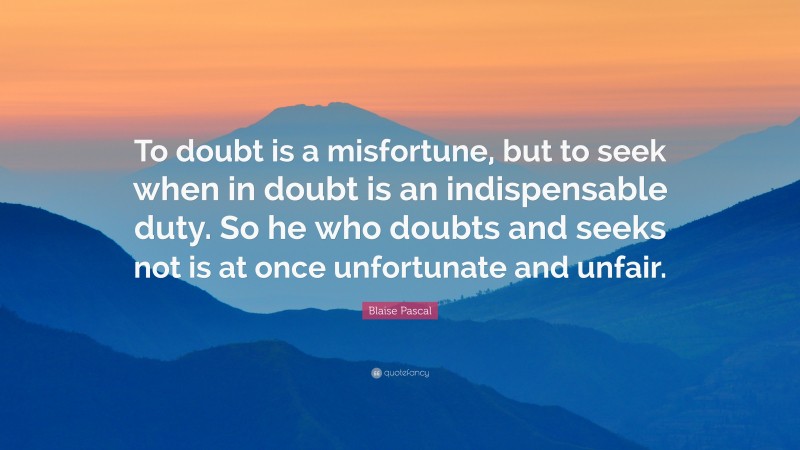 Blaise Pascal Quote: “To doubt is a misfortune, but to seek when in doubt is an indispensable duty. So he who doubts and seeks not is at once unfortunate and unfair.”