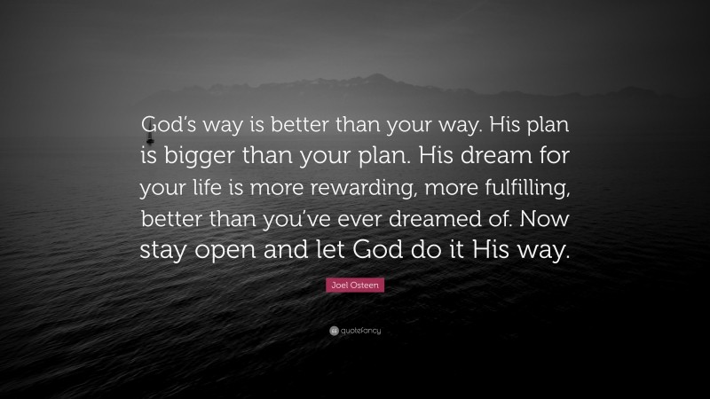 Joel Osteen Quote: “God’s way is better than your way. His plan is bigger than your plan. His dream for your life is more rewarding, more fulfilling, better than you’ve ever dreamed of. Now stay open and let God do it His way.”