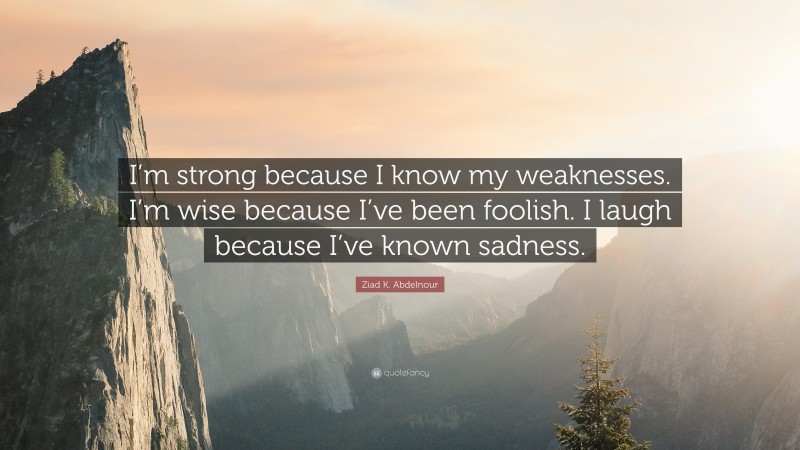Ziad K. Abdelnour Quote: “I’m strong because I know my weaknesses. I’m wise because I’ve been foolish. I laugh because I’ve known sadness.”