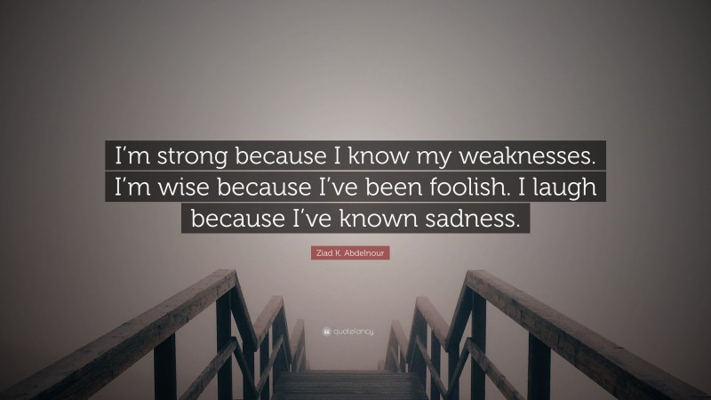 Ziad K. Abdelnour Quote: “I’m strong because I know my weaknesses. I’m wise because I’ve been foolish. I laugh because I’ve known sadness.”