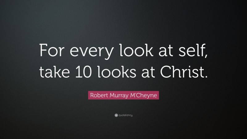 Robert Murray M'Cheyne Quote: “For every look at self, take 10 looks at Christ.”