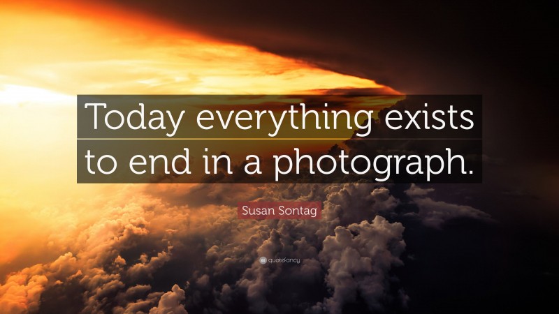 Susan Sontag Quote: “Today everything exists to end in a photograph.”