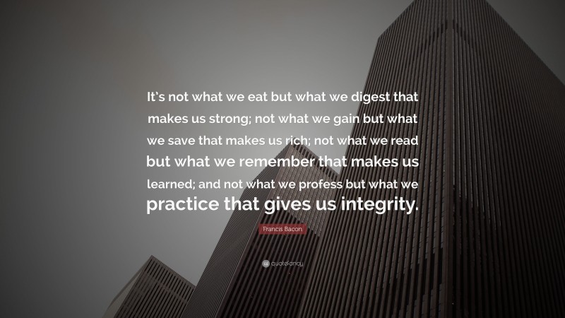 Francis Bacon Quote: “It’s not what we eat but what we digest that makes us strong; not what we gain but what we save that makes us rich; not what we read but what we remember that makes us learned; and not what we profess but what we practice that gives us integrity.”