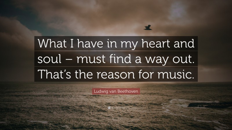 Ludwig van Beethoven Quote: “What I have in my heart and soul – must find a way out. That’s the reason for music.”