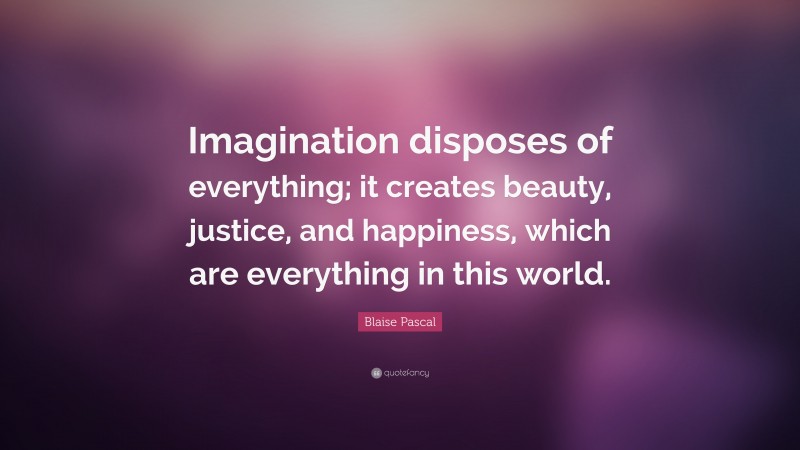 Blaise Pascal Quote: “Imagination disposes of everything; it creates beauty, justice, and happiness, which are everything in this world.”