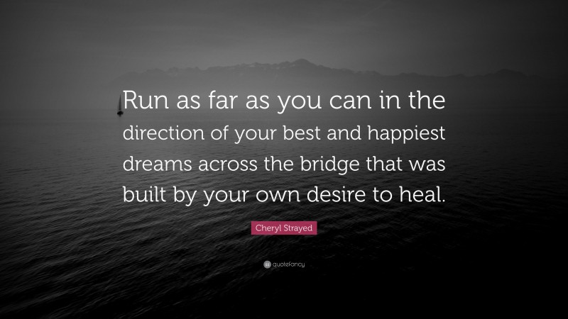 Cheryl Strayed Quote: “Run as far as you can in the direction of your best and happiest dreams across the bridge that was built by your own desire to heal.”