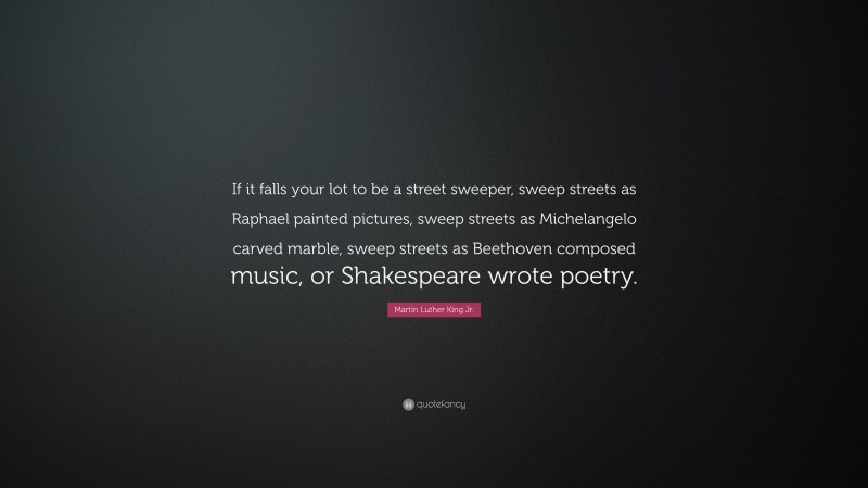 Martin Luther King Jr. Quote: “If it falls your lot to be a street sweeper, sweep streets as Raphael painted pictures, sweep streets as Michelangelo carved marble, sweep streets as Beethoven composed music, or Shakespeare wrote poetry.”