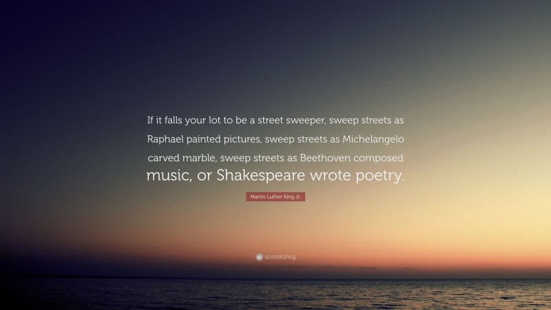 Martin Luther King Jr. Quote: “If it falls your lot to be a street sweeper, sweep streets as Raphael painted pictures, sweep streets as Michelangelo carved marble, sweep streets as Beethoven composed music, or Shakespeare wrote poetry.”