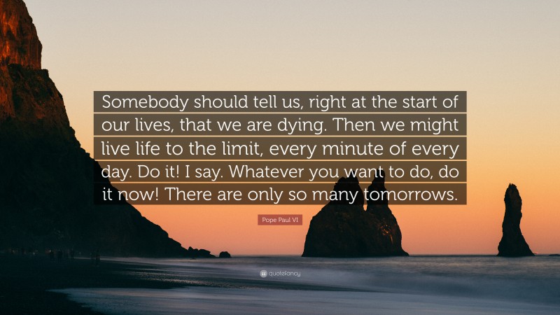 Pope Paul VI Quote: “Somebody should tell us, right at the start of our lives, that we are dying. Then we might live life to the limit, every minute of every day. Do it! I say. Whatever you want to do, do it now! There are only so many tomorrows.”