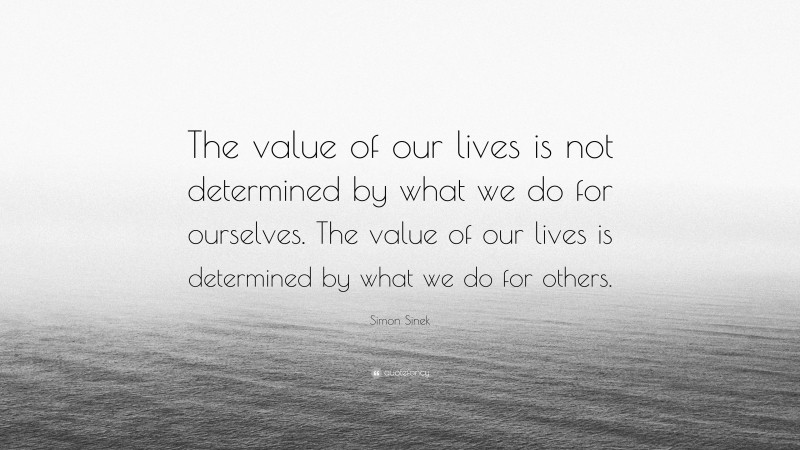 Simon Sinek Quote: “The value of our lives is not determined by what we do for ourselves. The value of our lives is determined by what we do for others.”