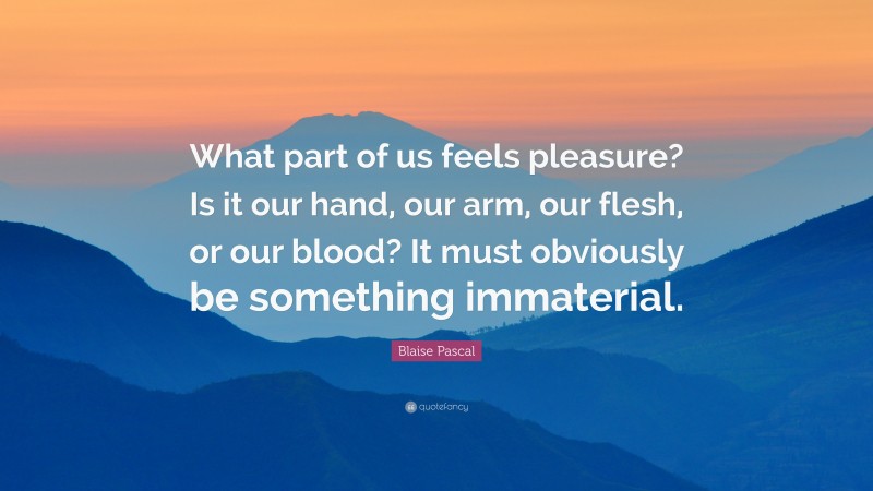Blaise Pascal Quote: “What part of us feels pleasure? Is it our hand, our arm, our flesh, or our blood? It must obviously be something immaterial.”