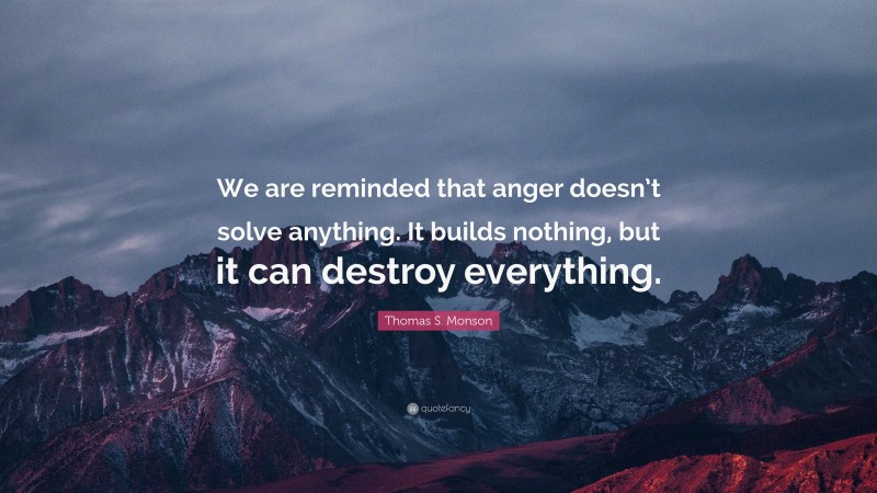 Thomas S. Monson Quote: “We are reminded that anger doesn’t solve anything. It builds nothing, but it can destroy everything.”
