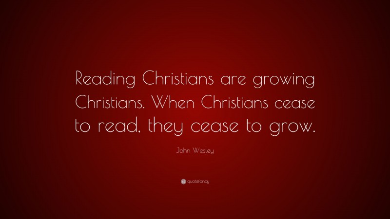 John Wesley Quote: “Reading Christians are growing Christians. When Christians cease to read, they cease to grow.”