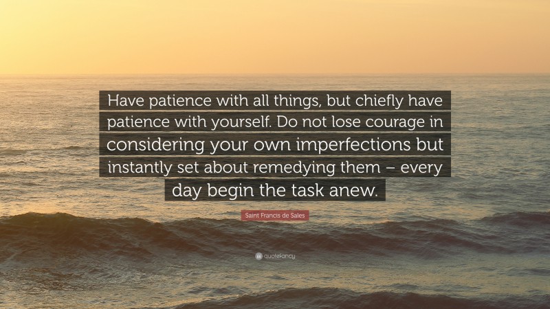Saint Francis de Sales Quote: “Have patience with all things, but chiefly have patience with yourself. Do not lose courage in considering your own imperfections but instantly set about remedying them – every day begin the task anew.”