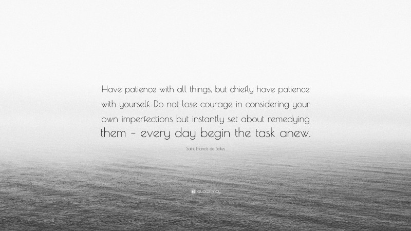 Saint Francis de Sales Quote: “Have patience with all things, but chiefly have patience with yourself. Do not lose courage in considering your own imperfections but instantly set about remedying them – every day begin the task anew.”