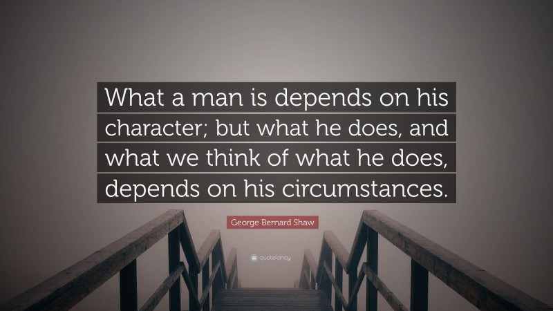 George Bernard Shaw Quote: “What a man is depends on his character; but what he does, and what we think of what he does, depends on his circumstances.”