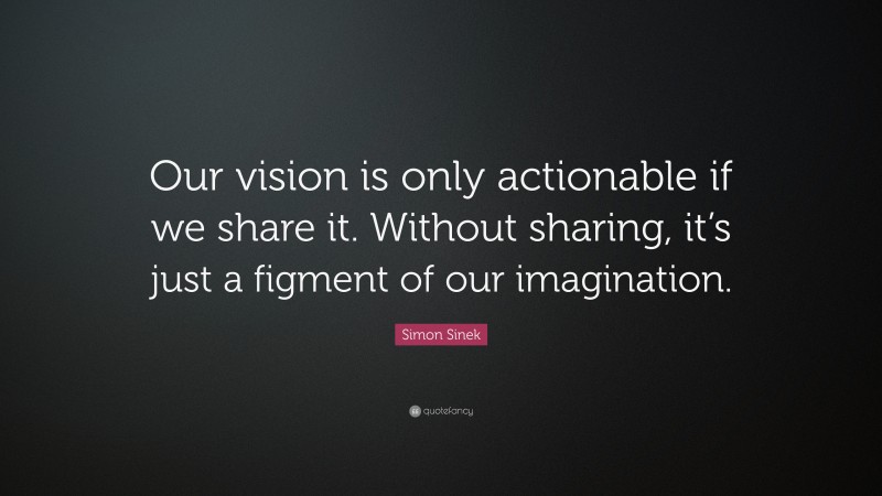 Simon Sinek Quote: “Our vision is only actionable if we share it. Without sharing, it’s just a figment of our imagination.”
