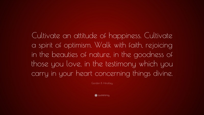 Gordon B. Hinckley Quote: “Cultivate an attitude of happiness. Cultivate a spirit of optimism. Walk with faith, rejoicing in the beauties of nature, in the goodness of those you love, in the testimony which you carry in your heart concerning things divine.”