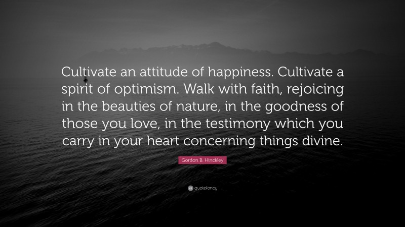 Gordon B. Hinckley Quote: “Cultivate an attitude of happiness. Cultivate a spirit of optimism. Walk with faith, rejoicing in the beauties of nature, in the goodness of those you love, in the testimony which you carry in your heart concerning things divine.”