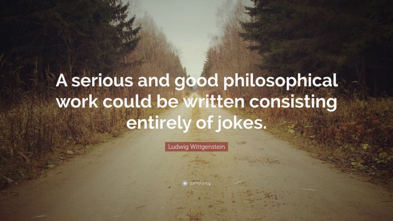Ludwig Wittgenstein Quote: “A serious and good philosophical work could be written consisting entirely of jokes.”