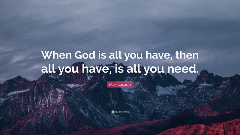 Max Lucado Quote: “When God is all you have, then all you have, is all you need.”