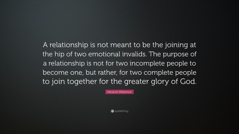 Marianne Williamson Quote: “A relationship is not meant to be the joining at the hip of two emotional invalids. The purpose of a relationship is not for two incomplete people to become one, but rather, for two complete people to join together for the greater glory of God.”