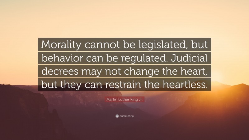 Martin Luther King Jr. Quote: “Morality cannot be legislated, but behavior can be regulated. Judicial decrees may not change the heart, but they can restrain the heartless.”