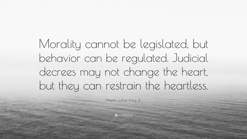 Martin Luther King Jr. Quote: “Morality cannot be legislated, but behavior can be regulated. Judicial decrees may not change the heart, but they can restrain the heartless.”