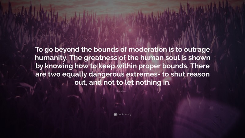 Blaise Pascal Quote: “To go beyond the bounds of moderation is to outrage humanity. The greatness of the human soul is shown by knowing how to keep within proper bounds. There are two equally dangerous extremes- to shut reason out, and not to let nothing in.”