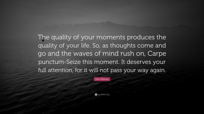 Dan Millman Quote: “The quality of your moments produces the quality of your life. So, as thoughts come and go and the waves of mind rush on, Carpe punctum-Seize this moment. It deserves your full attention, for it will not pass your way again.”
