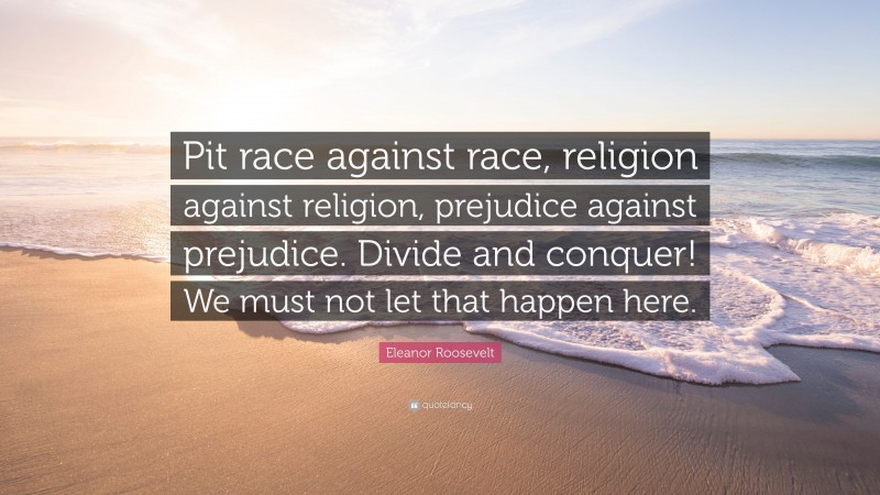 Eleanor Roosevelt Quote: “Pit race against race, religion against religion, prejudice against prejudice. Divide and conquer! We must not let that happen here.”