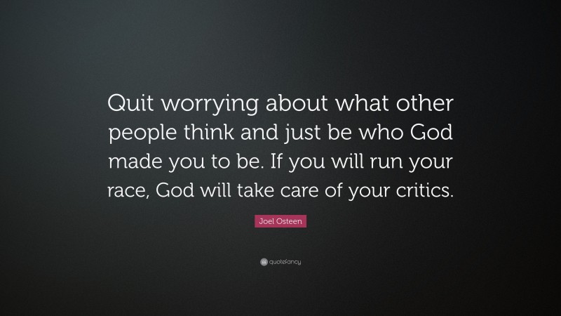 Joel Osteen Quote: “Quit worrying about what other people think and just be who God made you to be. If you will run your race, God will take care of your critics.”