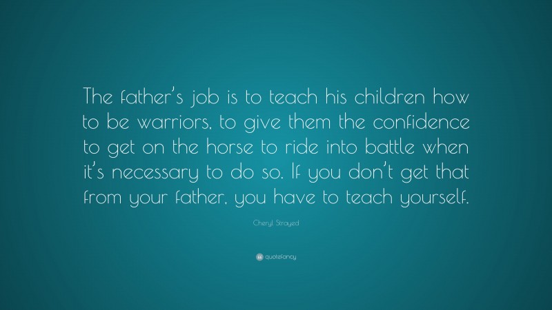 Cheryl Strayed Quote: “The father’s job is to teach his children how to be warriors, to give them the confidence to get on the horse to ride into battle when it’s necessary to do so. If you don’t get that from your father, you have to teach yourself.”
