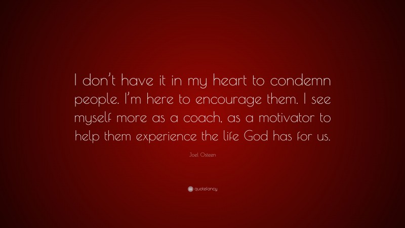 Joel Osteen Quote: “I don’t have it in my heart to condemn people. I’m here to encourage them. I see myself more as a coach, as a motivator to help them experience the life God has for us.”