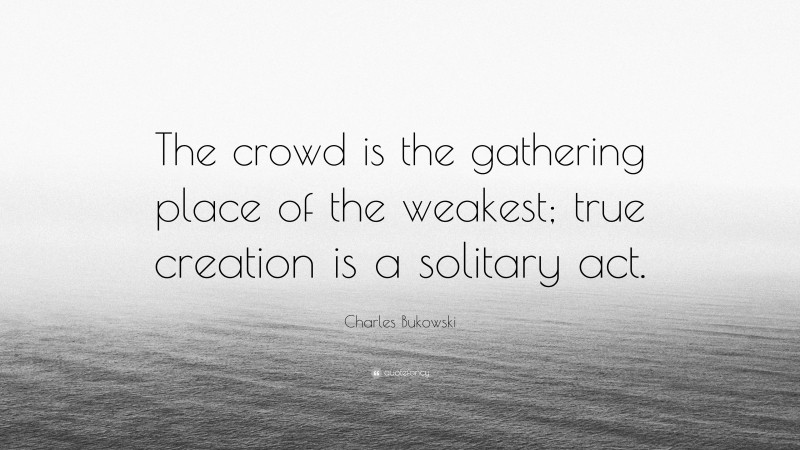 Charles Bukowski Quote: “The crowd is the gathering place of the weakest; true creation is a solitary act.”