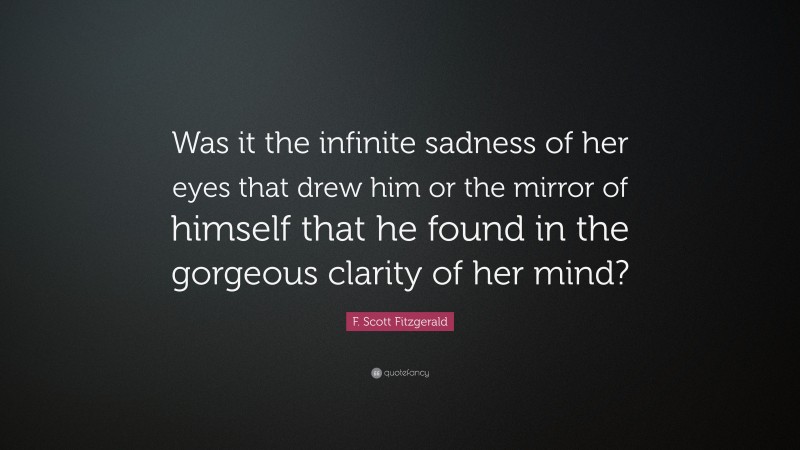 F. Scott Fitzgerald Quote: “Was it the infinite sadness of her eyes that drew him or the mirror of himself that he found in the gorgeous clarity of her mind?”