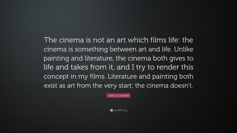 Jean-Luc Godard Quote: “The cinema is not an art which films life: the cinema is something between art and life. Unlike painting and literature, the cinema both gives to life and takes from it, and I try to render this concept in my films. Literature and painting both exist as art from the very start; the cinema doesn’t.”