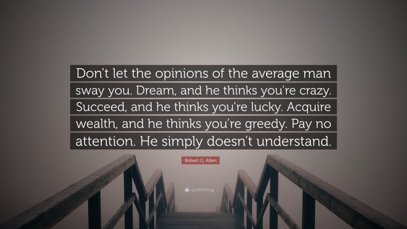Robert G. Allen Quote: “Don’t let the opinions of the average man sway you. Dream, and he thinks you’re crazy. Succeed, and he thinks you’re lucky. Acquire wealth, and he thinks you’re greedy. Pay no attention. He simply doesn’t understand.”