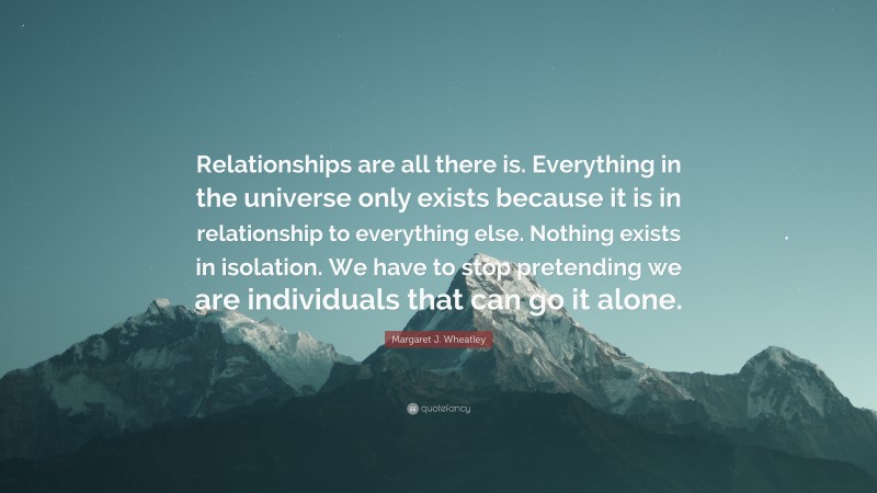 Margaret J. Wheatley Quote: “Relationships are all there is. Everything in the universe only exists because it is in relationship to everything else. Nothing exists in isolation. We have to stop pretending we are individuals that can go it alone.”