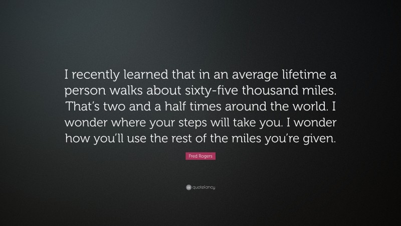 Fred Rogers Quote: “I recently learned that in an average lifetime a person walks about sixty-five thousand miles. That’s two and a half times around the world. I wonder where your steps will take you. I wonder how you’ll use the rest of the miles you’re given.”